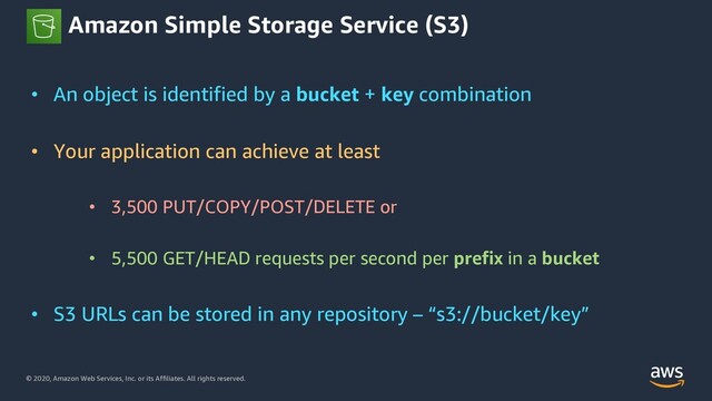 © 2020, Amazon Web Services, Inc. or its Affiliates. All rights reserved.
Amazon Simple Storage Service (S3)
• An object is identified by a bucket + key combination
• Your application can achieve at least
• 3,500 PUT/COPY/POST/DELETE or
• 5,500 GET/HEAD requests per second per prefix in a bucket
• S3 URLs can be stored in any repository – “s3://bucket/key”
