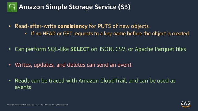 © 2020, Amazon Web Services, Inc. or its Affiliates. All rights reserved.
Amazon Simple Storage Service (S3)
• Read-after-write consistency for PUTS of new objects
• If no HEAD or GET requests to a key name before the object is created
• Can perform SQL-like SELECT on JSON, CSV, or Apache Parquet files
• Writes, updates, and deletes can send an event
• Reads can be traced with Amazon CloudTrail, and can be used as
events
