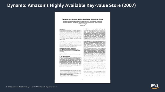 © 2020, Amazon Web Services, Inc. or its Affiliates. All rights reserved.
Dynamo: Amazon’s Highly Available Key-value Store (2007)
Dynamo: Amazon’s Highly Available Key-value Store
Giuseppe DeCandia, Deniz Hastorun, Madan Jampani, Gunavardhan Kakulapati,
Avinash Lakshman, Alex Pilchin, Swaminathan Sivasubramanian, Peter Vosshall
and Werner Vogels
Amazon.com
ABSTRACT
Reliability at massive scale is one of the biggest challenges we
face at Amazon.com, one of the largest e-commerce operations in
the world; even the slightest outage has significant financial
consequences and impacts customer trust. The Amazon.com
platform, which provides services for many web sites worldwide,
is implemented on top of an infrastructure of tens of thousands of
servers and network components located in many datacenters
around the world. At this scale, small and large components fail
continuously and the way persistent state is managed in the face
of these failures drives the reliability and scalability of the
software systems.
This paper presents the design and implementation of Dynamo, a
highly available key-value storage system that some of Amazon’s
core services use to provide an “always-on” experience. To
achieve this level of availability, Dynamo sacrifices consistency
under certain failure scenarios. It makes extensive use of object
versioning and application-assisted conflict resolution in a manner
that provides a novel interface for developers to use.
Categories and Subject Descriptors
D.4.2 [Operating Systems]: Storage Management; D.4.5
[Operating Systems]: Reliability; D.4.2 [Operating Systems]:
Performance;
General Terms
Algorithms, Management, Measurement, Performance, Design,
Reliability.
1. INTRODUCTION
Amazon runs a world-wide e-commerce platform that serves tens
of millions customers at peak times using tens of thousands of
servers located in many data centers around the world. There are
strict operational requirements on Amazon’s platform in terms of
performance, reliability and efficiency, and to support continuous
growth the platform needs to be highly scalable. Reliability is one
of the most important requirements because even the slightest
outage has significant financial consequences and impacts
customer trust. In addition, to support continuous growth, the
platform needs to be highly scalable.
One of the lessons our organization has learned from operating
Amazon’s platform is that the reliability and scalability of a
system is dependent on how its application state is managed.
Amazon uses a highly decentralized, loosely coupled, service
oriented architecture consisting of hundreds of services. In this
environment there is a particular need for storage technologies
that are always available. For example, customers should be able
to view and add items to their shopping cart even if disks are
failing, network routes are flapping, or data centers are being
destroyed by tornados. Therefore, the service responsible for
managing shopping carts requires that it can always write to and
read from its data store, and that its data needs to be available
across multiple data centers.
Dealing with failures in an infrastructure comprised of millions of
components is our standard mode of operation; there are always a
small but significant number of server and network components
that are failing at any given time. As such Amazon’s software
systems need to be constructed in a manner that treats failure
handling as the normal case without impacting availability or
performance.
To meet the reliability and scaling needs, Amazon has developed
a number of storage technologies, of which the Amazon Simple
Storage Service (also available outside of Amazon and known as
Amazon S3), is probably the best known. This paper presents the
design and implementation of Dynamo, another highly available
and scalable distributed data store built for Amazon’s platform.
Dynamo is used to manage the state of services that have very
high reliability requirements and need tight control over the
tradeoffs between availability, consistency, cost-effectiveness and
performance. Amazon’s platform has a very diverse set of
applications with different storage requirements. A select set of
applications requires a storage technology that is flexible enough
to let application designers configure their data store appropriately
based on these tradeoffs to achieve high availability and
guaranteed performance in the most cost effective manner.
There are many services on Amazon’s platform that only need
primary-key access to a data store. For many services, such as
those that provide best seller lists, shopping carts, customer
preferences, session management, sales rank, and product catalog,
the common pattern of using a relational database would lead to
inefficiencies and limit scale and availability. Dynamo provides a
simple primary-key only interface to meet the requirements of
these applications.
Dynamo uses a synthesis of well known techniques to achieve
scalability and availability: Data is partitioned and replicated
using consistent hashing [10], and consistency is facilitated by
object versioning [12]. The consistency among replicas during
updates is maintained by a quorum-like technique and a
decentralized replica synchronization protocol. Dynamo employs
Permission to make digital or hard copies of all or part of this work for
personal or classroom use is granted without fee provided that copies are
not made or distributed for profit or commercial advantage and that
copies bear this notice and the full citation on the first page. To copy
otherwise, or republish, to post on servers or to redistribute to lists,
requires prior specific permission and/or a fee.
SOSP’07, October 14–17, 2007, Stevenson, Washington, USA.
Copyright 2007 ACM 978-1-59593-591-5/07/0010...$5.00.
195
205
