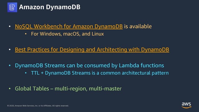 © 2020, Amazon Web Services, Inc. or its Affiliates. All rights reserved.
Amazon DynamoDB
• NoSQL Workbench for Amazon DynamoDB is available
• For Windows, macOS, and Linux
• Best Practices for Designing and Architecting with DynamoDB
• DynamoDB Streams can be consumed by Lambda functions
• TTL + DynamoDB Streams is a common architectural pattern
• Global Tables – multi-region, multi-master
