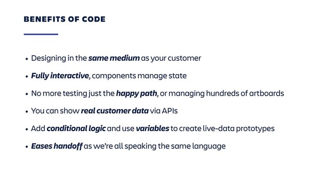 • Designing in the same medium as your customer
• Fully interactive, components manage state
• No more testing just the happy path, or managing hundreds of artboards
• You can show real customer data via APIs
• Add conditional logic and use variables to create live-data prototypes
• Eases handoff as we’re all speaking the same language
BENEFITS OF CODE
