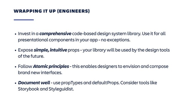 • Invest in a comprehensive code-based design system library. Use it for all
presentational components in your app - no exceptions.
• Expose simple, intuitive props - your library will be used by the design tools
of the future.
• Follow Atomic principles - this enables designers to envision and compose
brand new interfaces.
• Document well - use propTypes and defaultProps. Consider tools like
Storybook and Styleguidist.
WRAPPING IT UP (ENGINEERS)
