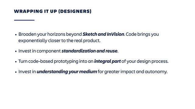 • Broaden your horizons beyond Sketch and InVision. Code brings you
exponentially closer to the real product.
• Invest in component standardization and reuse.
• Turn code-based prototyping into an integral part of your design process.
• Invest in understanding your medium for greater impact and autonomy.
WRAPPING IT UP (DESIGNERS)

