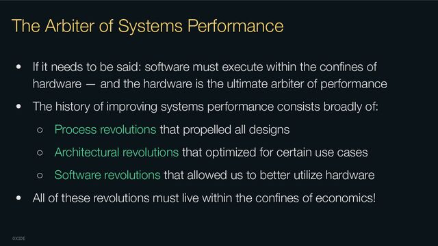 OXIDE
The Arbiter of Systems Performance
• If it needs to be said: software must execute within the conﬁnes of
hardware — and the hardware is the ultimate arbiter of performance
• The history of improving systems performance consists broadly of:
○ Process revolutions that propelled all designs
○ Architectural revolutions that optimized for certain use cases
○ Software revolutions that allowed us to better utilize hardware
• All of these revolutions must live within the conﬁnes of economics!
