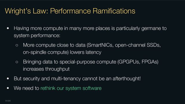 OXIDE
Wright’s Law: Performance Ramiﬁcations
• Having more compute in many more places is particularly germane to
system performance:
○ More compute close to data (SmartNICs, open-channel SSDs,
on-spindle compute) lowers latency
○ Bringing data to special-purpose compute (GPGPUs, FPGAs)
increases throughput
• But security and multi-tenancy cannot be an afterthought!
• We need to rethink our system software
