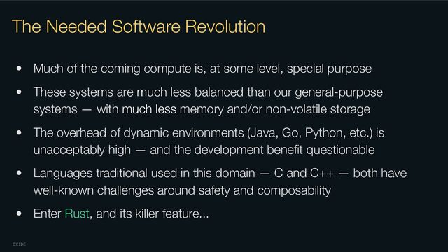 OXIDE
The Needed Software Revolution
• Much of the coming compute is, at some level, special purpose
• These systems are much less balanced than our general-purpose
systems — with much less memory and/or non-volatile storage
• The overhead of dynamic environments (Java, Go, Python, etc.) is
unacceptably high — and the development beneﬁt questionable
• Languages traditional used in this domain — C and C++ — both have
well-known challenges around safety and composability
• Enter Rust, and its killer feature...

