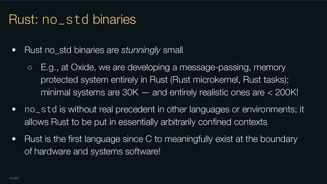 OXIDE
Rust: no_std binaries
• Rust no_std binaries are stunningly small
○ E.g., at Oxide, we are developing a message-passing, memory
protected system entirely in Rust (Rust microkernel, Rust tasks);
minimal systems are 30K — and entirely realistic ones are < 200K!
• no_std is without real precedent in other languages or environments; it
allows Rust to be put in essentially arbitrarily conﬁned contexts
• Rust is the ﬁrst language since C to meaningfully exist at the boundary
of hardware and systems software!
