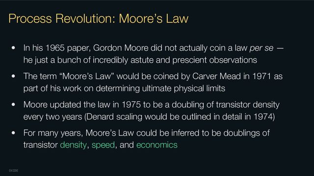 OXIDE
Process Revolution: Moore’s Law
• In his 1965 paper, Gordon Moore did not actually coin a law per se —
he just a bunch of incredibly astute and prescient observations
• The term “Moore’s Law” would be coined by Carver Mead in 1971 as
part of his work on determining ultimate physical limits
• Moore updated the law in 1975 to be a doubling of transistor density
every two years (Denard scaling would be outlined in detail in 1974)
• For many years, Moore’s Law could be inferred to be doublings of
transistor density, speed, and economics
