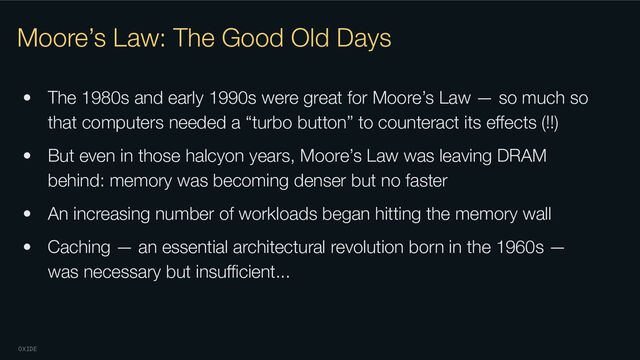 OXIDE
Moore’s Law: The Good Old Days
• The 1980s and early 1990s were great for Moore’s Law — so much so
that computers needed a “turbo button” to counteract its eﬀects (!!)
• But even in those halcyon years, Moore’s Law was leaving DRAM
behind: memory was becoming denser but no faster
• An increasing number of workloads began hitting the memory wall
• Caching — an essential architectural revolution born in the 1960s —
was necessary but insuﬃcient...
