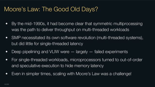 OXIDE
Moore’s Law: The Good Old Days?
• By the mid-1990s, it had become clear that symmetric multiprocessing
was the path to deliver throughput on multi-threaded workloads
• SMP necessitated its own software revolution (multi-threaded systems),
but did little for single-threaded latency
• Deep pipelining and VLIW were — largely — failed experiments
• For single-threaded workloads, microprocessors turned to out-of-order
and speculative execution to hide memory latency
• Even in simpler times, scaling with Moore’s Law was a challenge!
