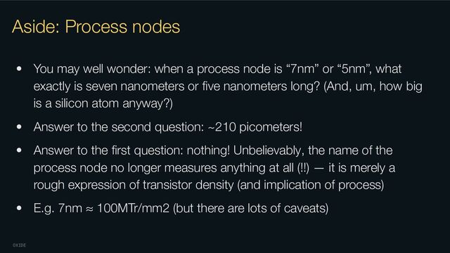 OXIDE
Aside: Process nodes
• You may well wonder: when a process node is “7nm” or “5nm”, what
exactly is seven nanometers or ﬁve nanometers long? (And, um, how big
is a silicon atom anyway?)
• Answer to the second question: ~210 picometers!
• Answer to the ﬁrst question: nothing! Unbelievably, the name of the
process node no longer measures anything at all (!!) — it is merely a
rough expression of transistor density (and implication of process)
• E.g. 7nm ≈ 100MTr/mm2 (but there are lots of caveats)
