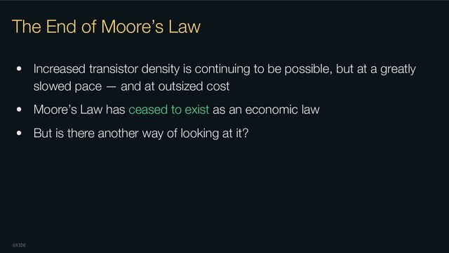 OXIDE
The End of Moore’s Law
• Increased transistor density is continuing to be possible, but at a greatly
slowed pace — and at outsized cost
• Moore’s Law has ceased to exist as an economic law
• But is there another way of looking at it?
