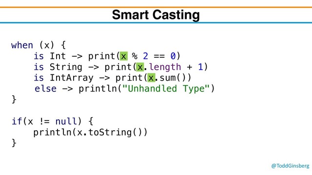 @ToddGinsberg
when (x) {
is Int -> print(x % 2 == 0)
is String -> print(x.length + 1)
is IntArray -> print(x.sum())
else -> println("Unhandled Type")
}
if(x != null) {
println(x.toString())
}
Smart Casting

