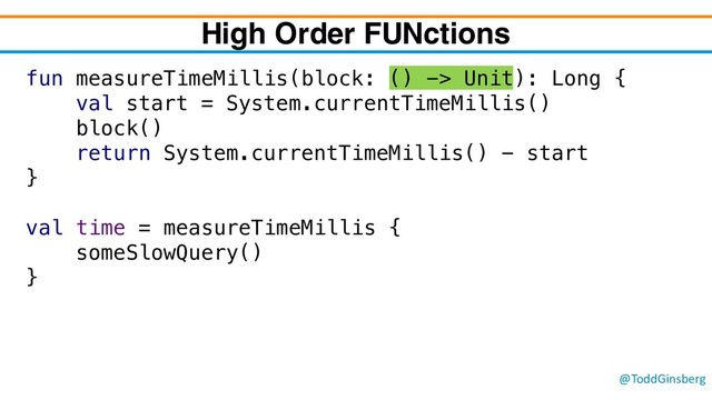 @ToddGinsberg
fun measureTimeMillis(block: () -> Unit): Long {
val start = System.currentTimeMillis()
block()
return System.currentTimeMillis() - start
}
val time = measureTimeMillis {
someSlowQuery()
}
High Order FUNctions
