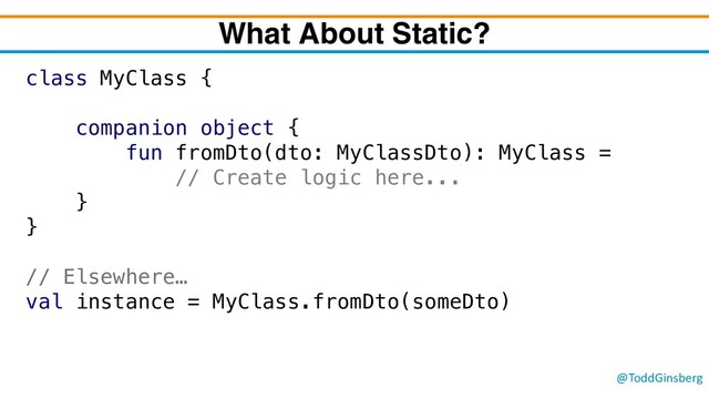 @ToddGinsberg
What About Static?
class MyClass {
companion object {
fun fromDto(dto: MyClassDto): MyClass =
// Create logic here...
}
}
// Elsewhere…
val instance = MyClass.fromDto(someDto)
