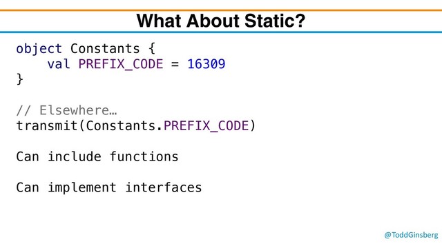 @ToddGinsberg
What About Static?
object Constants {
val PREFIX_CODE = 16309
}
// Elsewhere…
transmit(Constants.PREFIX_CODE)
Can include functions
Can implement interfaces
