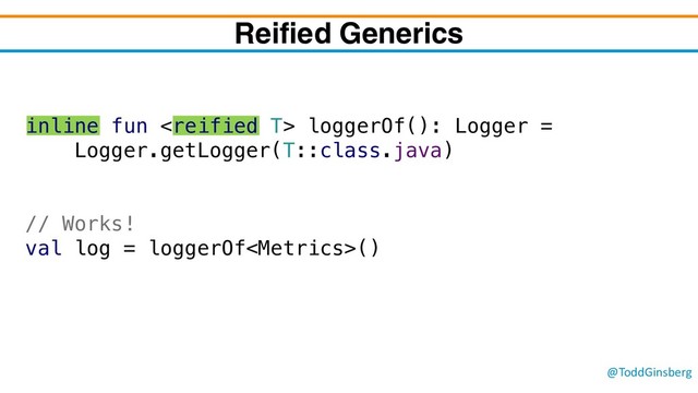 @ToddGinsberg
inline fun  loggerOf(): Logger =
Logger.getLogger(T::class.java)
// Works!
val log = loggerOf()
Reified Generics
