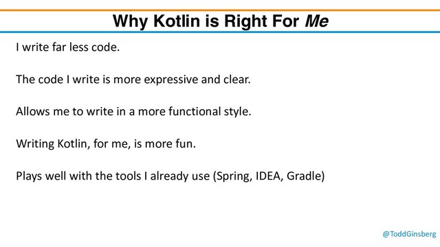 @ToddGinsberg
Why Kotlin is Right For Me
I write far less code.
The code I write is more expressive and clear.
Allows me to write in a more functional style.
Writing Kotlin, for me, is more fun.
Plays well with the tools I already use (Spring, IDEA, Gradle)
