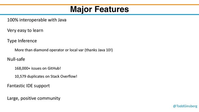 @ToddGinsberg
Major Features
100% interoperable with Java
Very easy to learn
Type Inference
More than diamond operator or local var (thanks Java 10!)
Null-safe
168,000+ issues on GitHub!
10,579 duplicates on Stack Overflow!
Fantastic IDE support
Large, positive community
