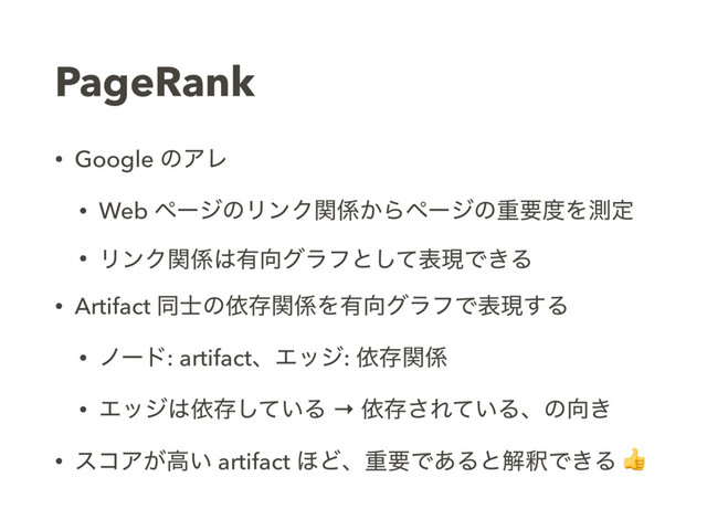 PageRank
• Google ͷΞϨ
• Web ϖʔδͷϦϯΫؔ܎͔Βϖʔδͷॏཁ౓Λଌఆ
• ϦϯΫؔ܎͸༗޲άϥϑͱͯ͠දݱͰ͖Δ
• Artifact ಉ࢜ͷґଘؔ܎Λ༗޲άϥϑͰදݱ͢Δ
• ϊʔυ: artifactɺΤοδ: ґଘؔ܎
• Τοδ͸ґଘ͍ͯ͠Δ → ґଘ͞Ε͍ͯΔɺͷ޲͖
• είΞ͕ߴ͍ artifact ΄ͲɺॏཁͰ͋ΔͱղऍͰ͖Δ 
