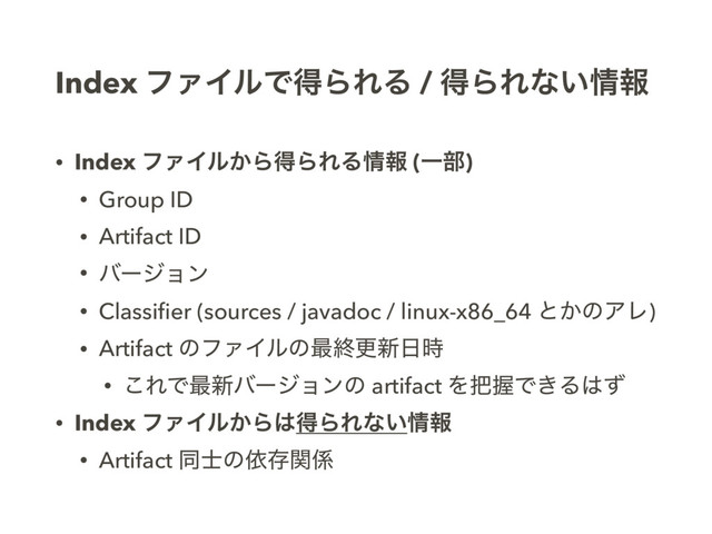 Index ϑΝΠϧͰಘΒΕΔ / ಘΒΕͳ͍৘ใ
• Index ϑΝΠϧ͔ΒಘΒΕΔ৘ใ (Ұ෦)
• Group ID
• Artifact ID
• όʔδϣϯ
• Classiﬁer (sources / javadoc / linux-x86_64 ͱ͔ͷΞϨ)
• Artifact ͷϑΝΠϧͷ࠷ऴߋ৽೔࣌
• ͜ΕͰ࠷৽όʔδϣϯͷ artifact Λ೺ѲͰ͖Δ͸ͣ
• Index ϑΝΠϧ͔Β͸ಘΒΕͳ͍৘ใ
• Artifact ಉ࢜ͷґଘؔ܎
