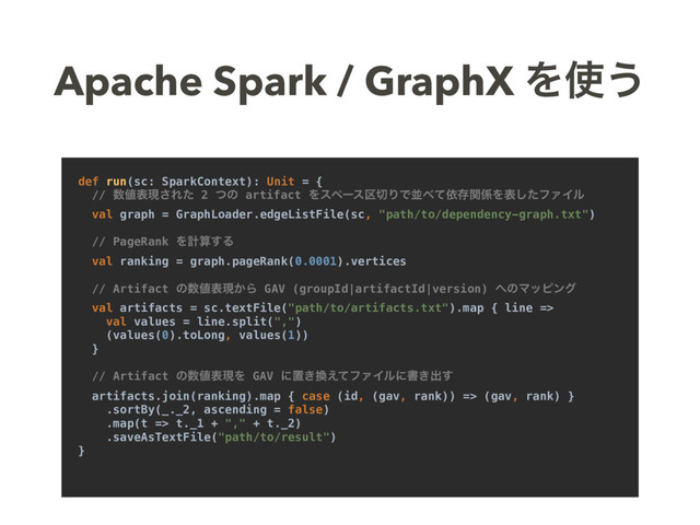 Apache Spark / GraphX Λ࢖͏
def run(sc: SparkContext): Unit = {
// ਺஋දݱ͞Εͨ 2 ͭͷ artifact Λεϖʔε۠੾ΓͰฒ΂ͯґଘؔ܎Λදͨ͠ϑΝΠϧ
val graph = GraphLoader.edgeListFile(sc, "path/to/dependency-graph.txt")
// PageRank Λܭࢉ͢Δ
val ranking = graph.pageRank(0.0001).vertices
// Artifact ͷ਺஋දݱ͔Β GAV (groupId|artifactId|version) ΁ͷϚοϐϯά
val artifacts = sc.textFile("path/to/artifacts.txt").map { line =>
val values = line.split(",")
(values(0).toLong, values(1))
}
// Artifact ͷ਺஋දݱΛ GAV ʹஔ͖׵͑ͯϑΝΠϧʹॻ͖ग़͢
artifacts.join(ranking).map { case (id, (gav, rank)) => (gav, rank) }
.sortBy(_._2, ascending = false)
.map(t => t._1 + "," + t._2)
.saveAsTextFile("path/to/result")
}
