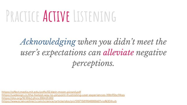 Acknowledging when you didn’t meet the
user’s expectations can alleviate negative
perceptions.
Practice Active Listening
https://affect.media.mit.edu/pdfs/02.klein-moon-picard.pdf
https://uxdesign.cc/the-fastest-way-to-pinpoint-frustrating-user-experiences-1f8b95bc94aa
https://doi.org/10.1016/j.ijhcs.2004.01.002
https://www.sciencedirect.com/science/article/abs/pii/S1071581904000060?via%3Dihub
