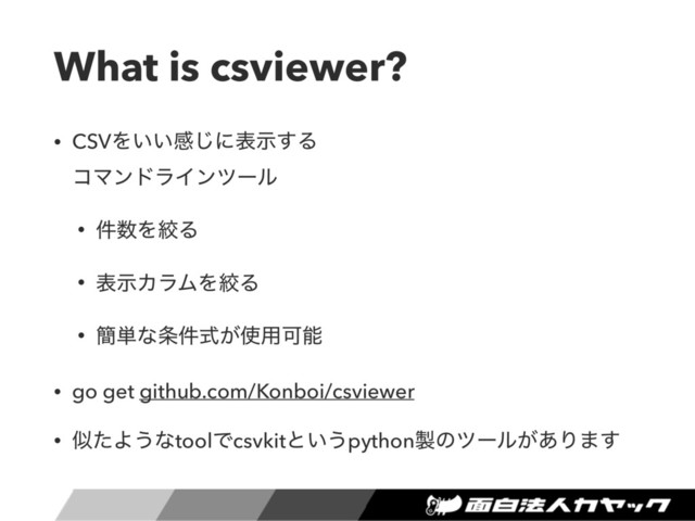 What is csviewer?
• CSVΛ͍͍ײ͡ʹදࣔ͢Δ 
ίϚϯυϥΠϯπʔϧ
• ݅਺ΛߜΔ
• දࣔΧϥϜΛߜΔ
• ؆୯ͳ৚͕݅ࣜ࢖༻Մೳ
• go get github.com/Konboi/csviewer
• ࣅͨΑ͏ͳtoolͰcsvkitͱ͍͏python੡ͷπʔϧ͕͋Γ·͢
