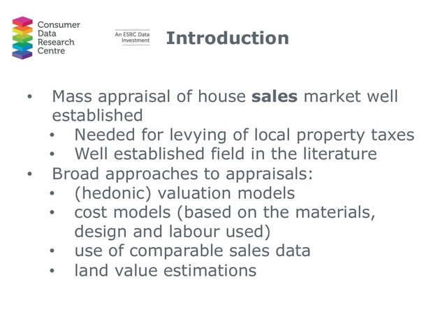 Introduction
• Mass appraisal of house sales market well
established
• Needed for levying of local property taxes
• Well established field in the literature
• Broad approaches to appraisals:
• (hedonic) valuation models
• cost models (based on the materials,
design and labour used)
• use of comparable sales data
• land value estimations
