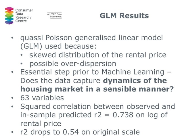 GLM Results
• quassi Poisson generalised linear model
(GLM) used because:
• skewed distribution of the rental price
• possible over-dispersion
• Essential step prior to Machine Learning –
Does the data capture dynamics of the
housing market in a sensible manner?
• 63 variables
• Squared correlation between observed and
in-sample predicted r2 = 0.738 on log of
rental price
• r2 drops to 0.54 on original scale
