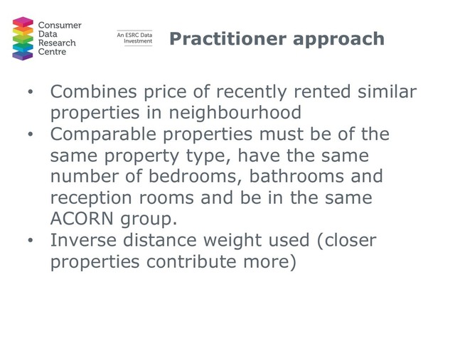 Practitioner approach
• Combines price of recently rented similar
properties in neighbourhood
• Comparable properties must be of the
same property type, have the same
number of bedrooms, bathrooms and
reception rooms and be in the same
ACORN group.
• Inverse distance weight used (closer
properties contribute more)
