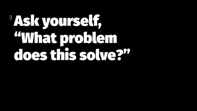 Ask yourself,
“What problem  
does this solve?”
3
