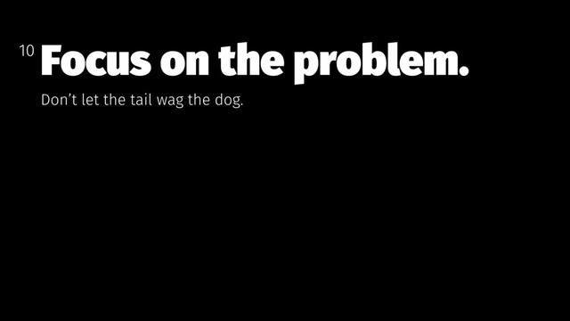 Focus on the problem.
Don’t let the tail wag the dog.
10
