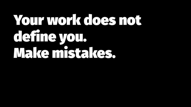 Your work does not
define you.  
Make mistakes.
