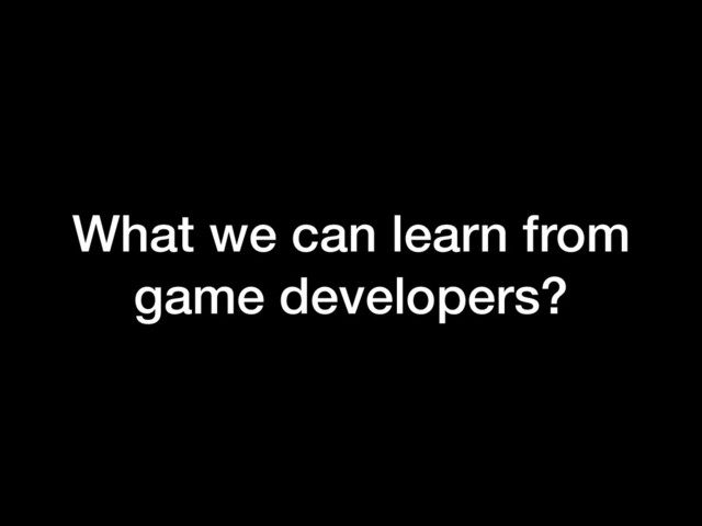 What we can learn from
game developers?
