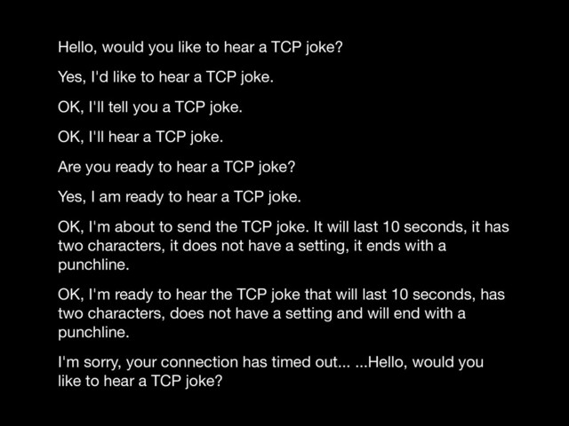 Hello, would you like to hear a TCP joke?

Yes, I'd like to hear a TCP joke.

OK, I'll tell you a TCP joke.

OK, I'll hear a TCP joke.

Are you ready to hear a TCP joke?

Yes, I am ready to hear a TCP joke.

OK, I'm about to send the TCP joke. It will last 10 seconds, it has
two characters, it does not have a setting, it ends with a
punchline.

OK, I'm ready to hear the TCP joke that will last 10 seconds, has
two characters, does not have a setting and will end with a
punchline.

I'm sorry, your connection has timed out... ...Hello, would you
like to hear a TCP joke?
