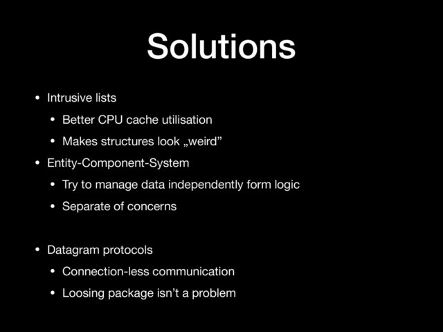 Solutions
• Intrusive lists

• Better CPU cache utilisation

• Makes structures look „weird”

• Entity-Component-System

• Try to manage data independently form logic

• Separate of concerns

• Datagram protocols

• Connection-less communication

• Loosing package isn’t a problem
