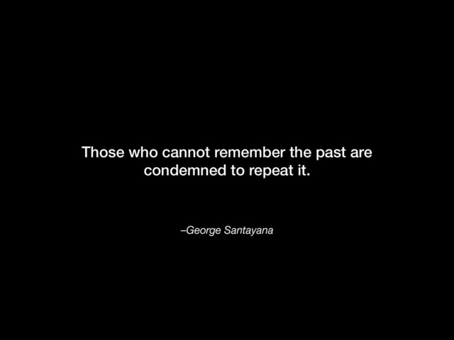 –George Santayana
Those who cannot remember the past are
condemned to repeat it.
