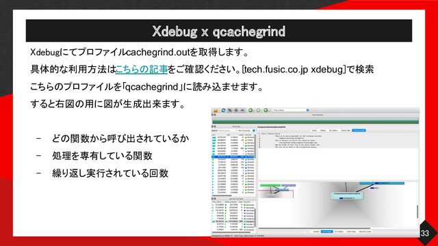 Xdebug x qcachegrind 
33 
Xdebugにてプロファイルcachegrind.outを取得します。 
具体的な利用方法はこちらの記事をご確認ください。[tech.fusic.co.jp xdebug]で検索 
こちらのプロファイルを「qcachegrind」に読み込ませます。 
すると右図の用に図が生成出来ます。
 
 
- どの関数から呼び出されているか
 
- 処理を専有している関数 
- 繰り返し実行されている回数 
