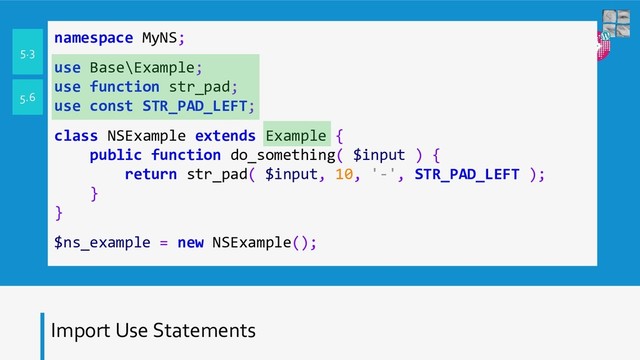 Import Use Statements
namespace MyNS;
use Base\Example;
use function str_pad;
use const STR_PAD_LEFT;
class NSExample extends Example {
public function do_something( $input ) {
return str_pad( $input, 10, '-', STR_PAD_LEFT );
}
}
$ns_example = new NSExample();
5.3
5.6
