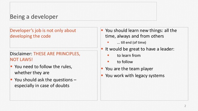 2
Being a developer
Disclaimer: THESE ARE PRINCIPLES,
NOT LAWS!
§ You need to follow the rules,
whether they are
§ You should ask the questions –
especially in case of doubts
Developer’s job is not only about
developing the code
§ You should learn new things: all the
time, always and from others
§ ... till end (of time)
§ It would be great to have a leader:
§ to learn from
§ to follow
§ You are the team player
§ You work with legacy systems

