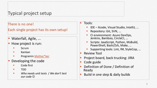 3
Typical project setup
§ Waterfall, Agile, ...
§ How project is run:
§ Scrum
§ Kanban
§ Programin Mother*ker
§ Developing the code
§ Code first
§ TDD
§ Who needs unit tests / We don’t test
our code J
There is no one!
Each single project has its own setup!
§ Tools:
§ IDE – Xcode, Visual Studio, IntelliJ, ...
§ Repository: Git, SVN, ...
§ CI environment: Azure DevOps,
Jenkins, Bamboo, CircleCI, …
§ Scripts: JavaScript, Python, MsBuild,
PowerShell, Bash/Zsh, Make, …
§ Supporting tools: Lint, R#, StyleCop, …
§ Review Tool
§ Project board, back trucking: JIRA
§ Code guide
§ Definition of Done / Definition of
Ready
§ Build in one step & daily builds
