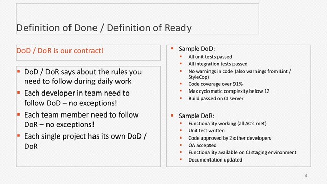 4
Definition of Done / Definition of Ready
§ DoD / DoR says about the rules you
need to follow during daily work
§ Each developer in team need to
follow DoD – no exceptions!
§ Each team member need to follow
DoR – no exceptions!
§ Each single project has its own DoD /
DoR
DoD / DoR is our contract! § Sample DoD:
§ All unit tests passed
§ All integration tests passed
§ No warnings in code (also warnings from Lint /
StyleCop)
§ Code coverage over 91%
§ Max cyclomatic complexity below 12
§ Build passed on CI server
§ Sample DoR:
§ Functionality working (all AC’s met)
§ Unit test written
§ Code approved by 2 other developers
§ QA accepted
§ Functionality available on CI staging environment
§ Documentation updated
