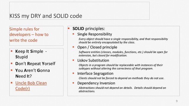 KISS my DRY and SOLID code
9
Simple rules for
developers – how to
write the code
§ Keep It Simple -
Stupid
§ Don’t Repeat Yorself
§ You Aren’t Gonna
Need It?
§ Uncle Bob Clean
Code(r)
§ SOLID principles:
§ Single Responsibility
Every object should have a single responsibility, and that responsibility
should be entirely encapsulated by the class.
§ Open / Closed principle
Software entities (classes, modules, functions, etc.) should be open for
extension, but closed for modification.
§ Liskov Substitution
Objects in a program should be replaceable with instances of their
subtypes without altering the correctness of that program.
§ Interface Segragation
Clients should not be forced to depend on methods they do not use.
§ Dependency Inversion
Abstractions should not depend on details. Details should depend on
abstractions.
