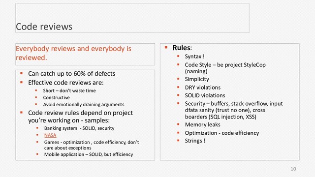 10
Code reviews
§ Can catch up to 60% of defects
§ Effective code reviews are:
§ Short – don’t waste time
§ Constructive
§ Avoid emotionally draining arguments
§ Code review rules depend on project
you’re working on - samples:
§ Banking system - SOLID, security
§ NASA
§ Games - optimization , code efficiency, don’t
care about exceptions
§ Mobile application – SOLID, but efficiency
Everybody reviews and everybody is
reviewed.
§ Rules:
§ Syntax !
§ Code Style – be project StyleCop
(naming)
§ Simplicity
§ DRY violations
§ SOLID violations
§ Security – buffers, stack overflow, input
dfata sanity (trust no one), cross
boarders (SQL injection, XSS)
§ Memory leaks
§ Optimization - code efficiency
§ Strings !
