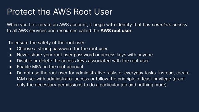 Protect the AWS Root User
When you first create an AWS account, it begin with identity that has complete access
to all AWS services and resources called the AWS root user.
To ensure the safety of the root user:
● Choose a strong password for the root user.
● Never share your root user password or access keys with anyone.
● Disable or delete the access keys associated with the root user.
● Enable MFA on the root account
● Do not use the root user for administrative tasks or everyday tasks. Instead, create
IAM user with adminstrator access or follow the principle of least privilege (grant
only the necessary permissions to do a particular job and nothing more).
