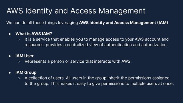 AWS Identity and Access Management
We can do all those things leveraging AWS Identity and Access Management (IAM).
● What is AWS IAM?
○ It is a service that enables you to manage access to your AWS account and
resources, provides a centralized view of authentication and authorization.
● IAM User
○ Represents a person or service that interacts with AWS.
● IAM Group
○ A collection of users. All users in the group inherit the permissions assigned
to the group. This makes it easy to give permissions to multiple users at once.
