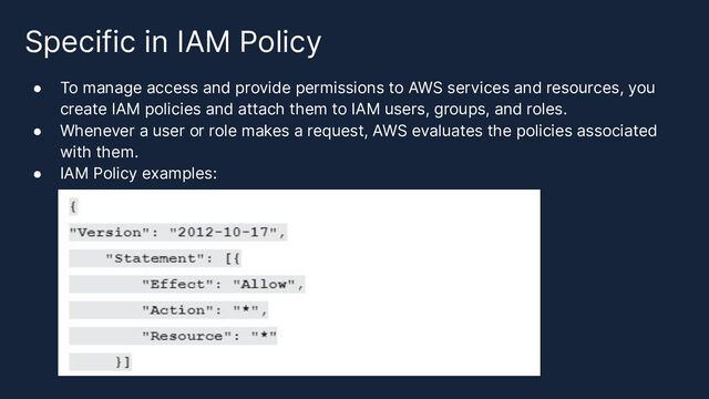Specific in IAM Policy
● To manage access and provide permissions to AWS services and resources, you
create IAM policies and attach them to IAM users, groups, and roles.
● Whenever a user or role makes a request, AWS evaluates the policies associated
with them.
● IAM Policy examples:

