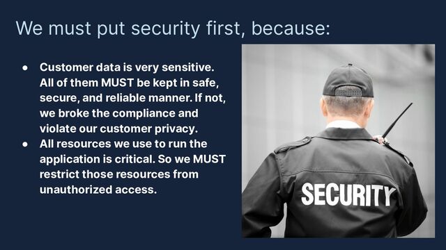 We must put security first, because:
● Customer data is very sensitive.
All of them MUST be kept in safe,
secure, and reliable manner. If not,
we broke the compliance and
violate our customer privacy.
● All resources we use to run the
application is critical. So we MUST
restrict those resources from
unauthorized access.
