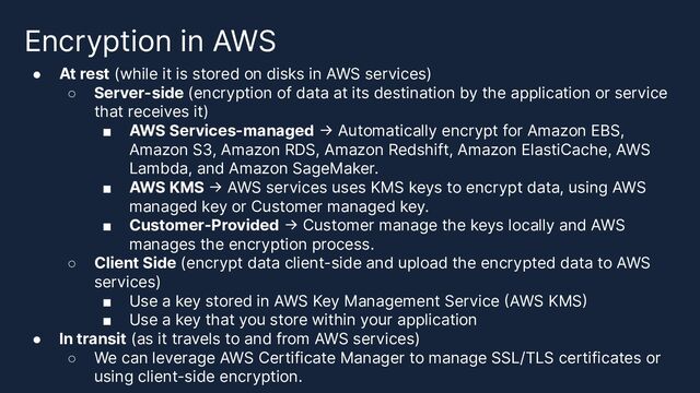 Encryption in AWS
● At rest (while it is stored on disks in AWS services)
○ Server-side (encryption of data at its destination by the application or service
that receives it)
■ AWS Services-managed -> Automatically encrypt for Amazon EBS,
Amazon S3, Amazon RDS, Amazon Redshift, Amazon ElastiCache, AWS
Lambda, and Amazon SageMaker.
■ AWS KMS -> AWS services uses KMS keys to encrypt data, using AWS
managed key or Customer managed key.
■ Customer-Provided -> Customer manage the keys locally and AWS
manages the encryption process.
○ Client Side (encrypt data client-side and upload the encrypted data to AWS
services)
■ Use a key stored in AWS Key Management Service (AWS KMS)
■ Use a key that you store within your application
● In transit (as it travels to and from AWS services)
○ We can leverage AWS Certificate Manager to manage SSL/TLS certificates or
using client-side encryption.
